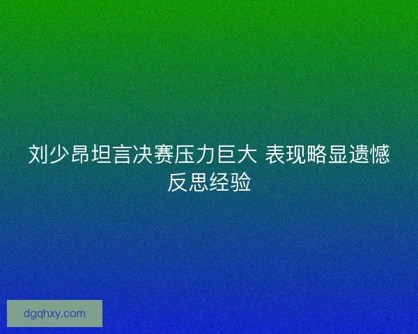 刘少昂坦言决赛压力巨大 表现略显遗憾反思经验