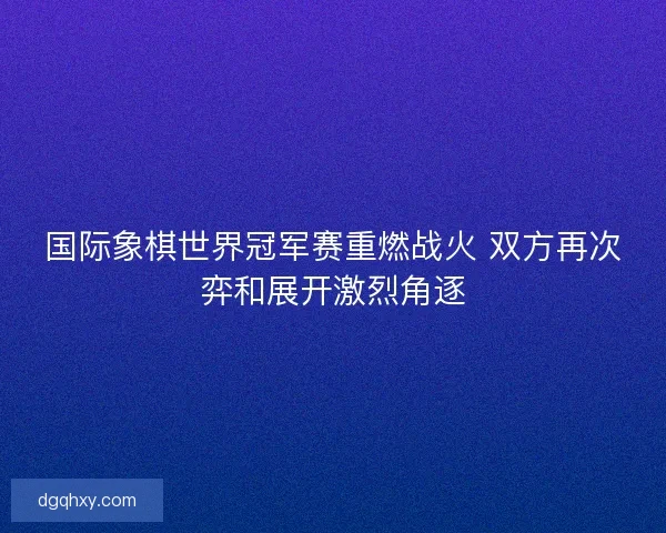 国际象棋世界冠军赛重燃战火 双方再次弈和展开激烈角逐